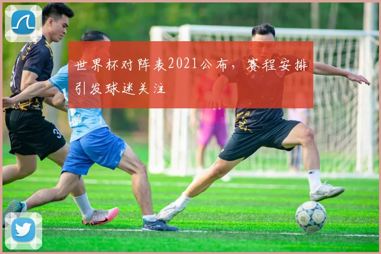 世界杯对阵表2021公布，赛程安排引发球迷关注