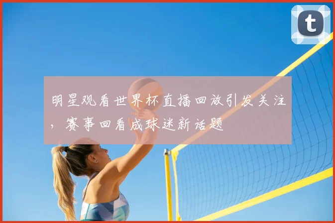 明星观看世界杯直播回放引发关注,赛事回看成球迷新话题
