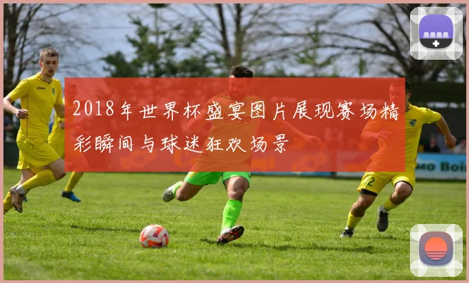 2018年世界杯盛宴图片展现赛场精彩瞬间与球迷狂欢场景