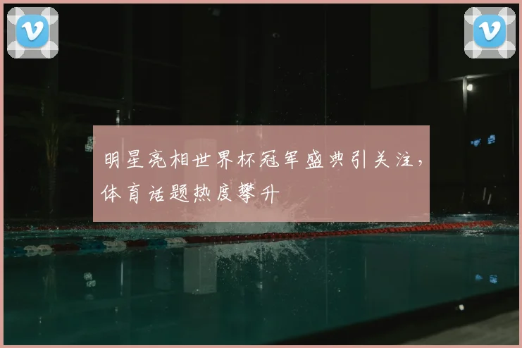 明星亮相世界杯冠军盛典引关注,体育话题热度攀升