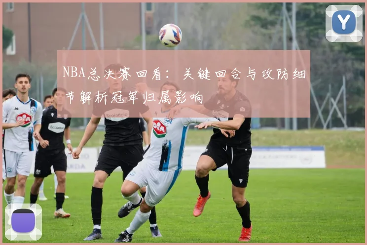 NBA总决赛回看：关键回合与攻防细节解析冠军归属影响
