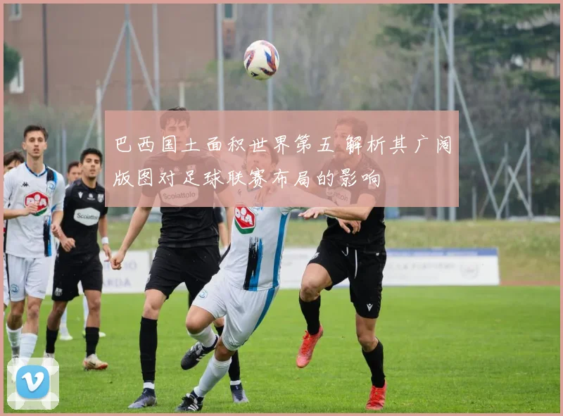 巴西国土面积世界第五 解析其广阔版图对足球联赛布局的影响