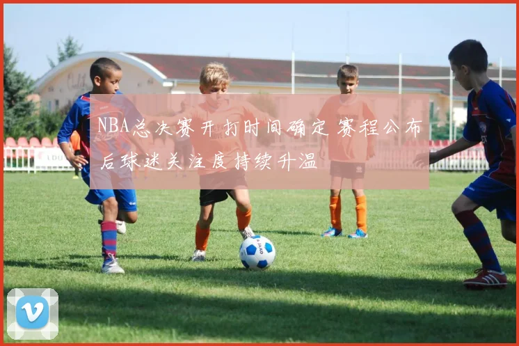 NBA总决赛开打时间确定 赛程公布后球迷关注度持续升温