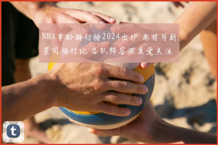 NBA年龄排行榜2024出炉 老将与新星同场对比 各队阵容深度受关注