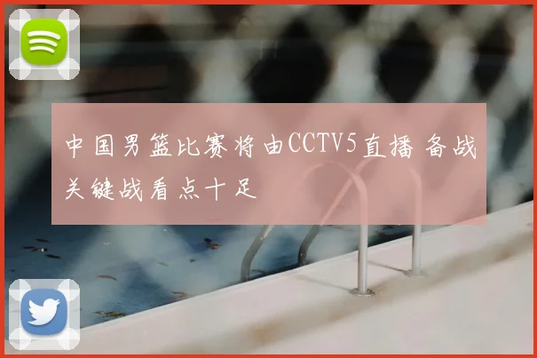 中国男篮比赛将由CCTV5直播 备战关键战看点十足