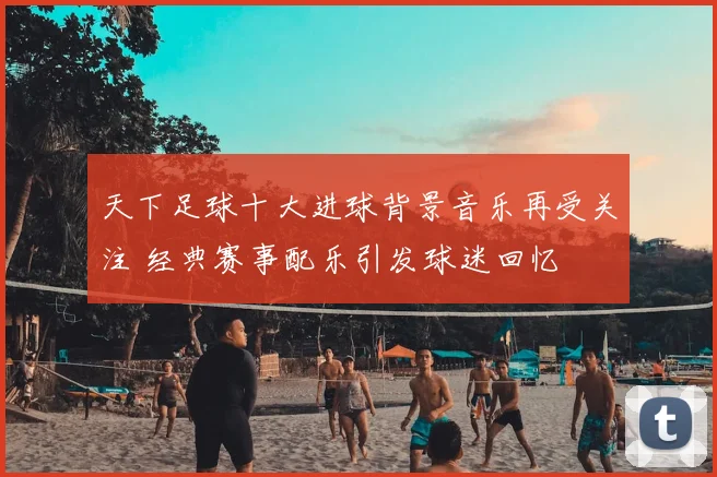 天下足球十大进球背景音乐再受关注 经典赛事配乐引发球迷回忆