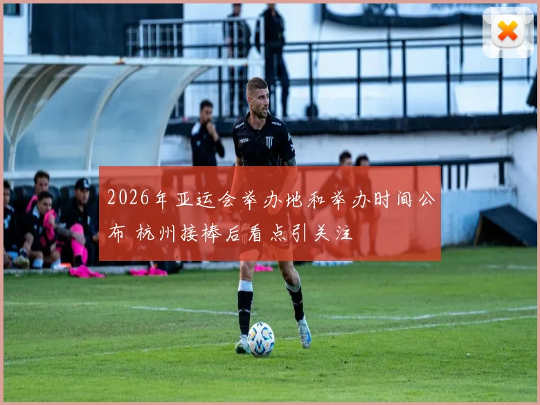 2026年亚运会举办地和举办时间公布 杭州接棒后看点引关注