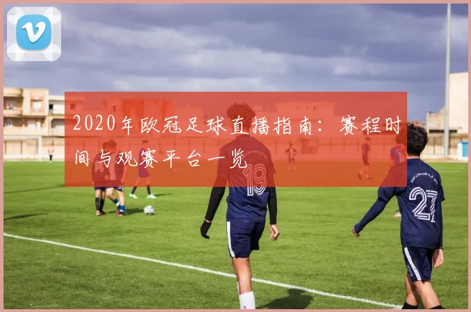 2020年欧冠足球直播指南：赛程时间与观赛平台一览