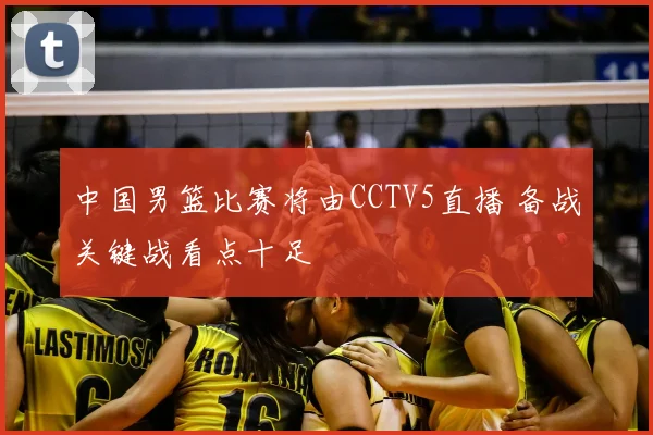 中国男篮比赛将由CCTV5直播 备战关键战看点十足