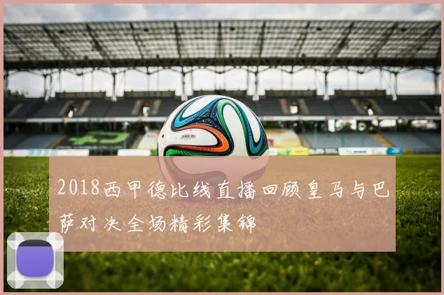 2018西甲德比线直播回顾皇马与巴萨对决全场精彩集锦