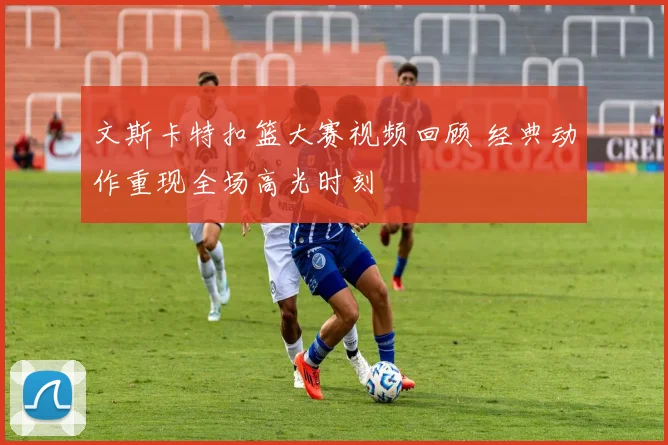 文斯卡特扣篮大赛视频回顾 经典动作重现全场高光时刻