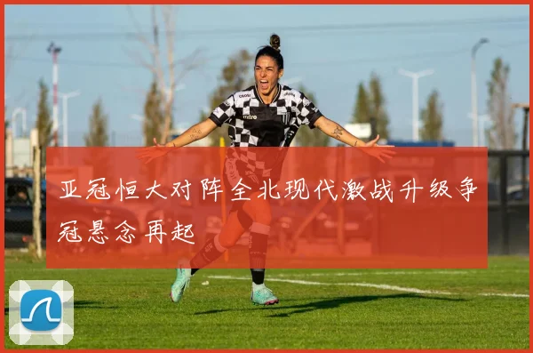 亚冠恒大对阵全北现代激战升级争冠悬念再起