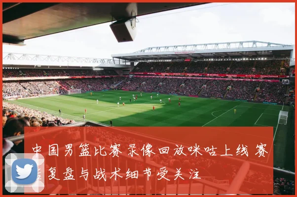 中国男篮比赛录像回放咪咕上线 赛后复盘与战术细节受关注