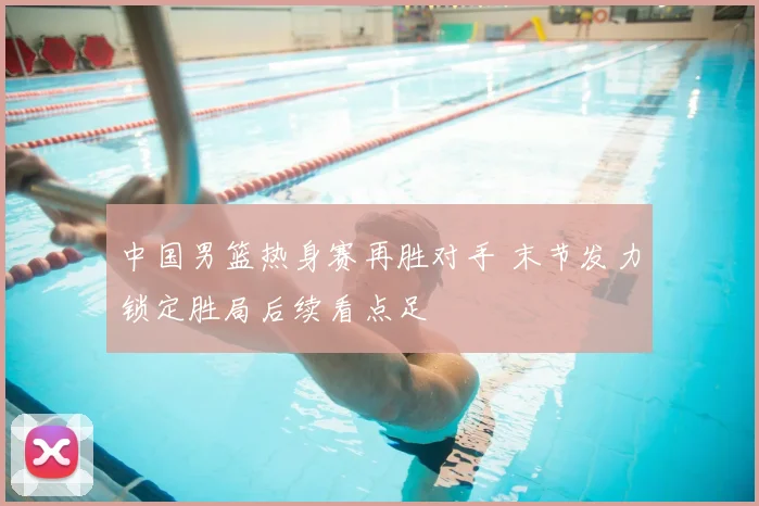 中国男篮热身赛再胜对手 末节发力锁定胜局后续看点足