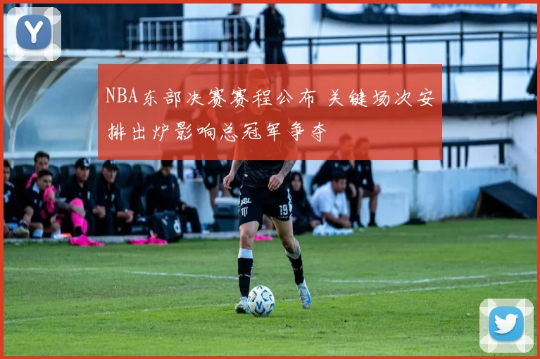 NBA东部决赛赛程公布 关键场次安排出炉影响总冠军争夺