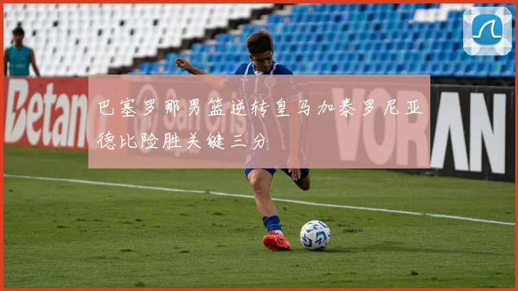 巴塞罗那男篮逆转皇马加泰罗尼亚德比险胜关键三分