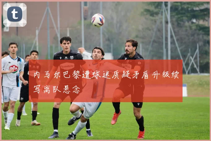 内马尔巴黎遭球迷质疑矛盾升级续写离队悬念