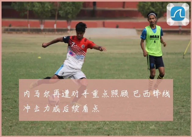 内马尔再遭对手重点照顾 巴西锋线冲击力成后续看点