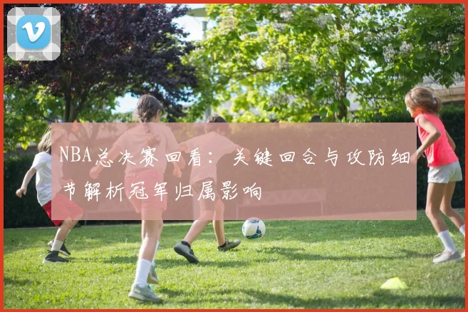 NBA总决赛回看：关键回合与攻防细节解析冠军归属影响
