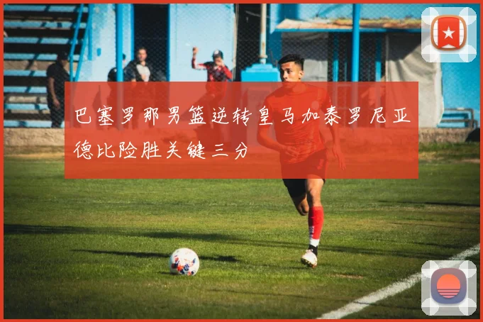 巴塞罗那男篮逆转皇马加泰罗尼亚德比险胜关键三分