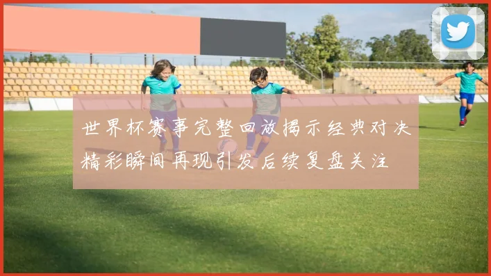 世界杯赛事完整回放揭示经典对决精彩瞬间再现引发后续复盘关注