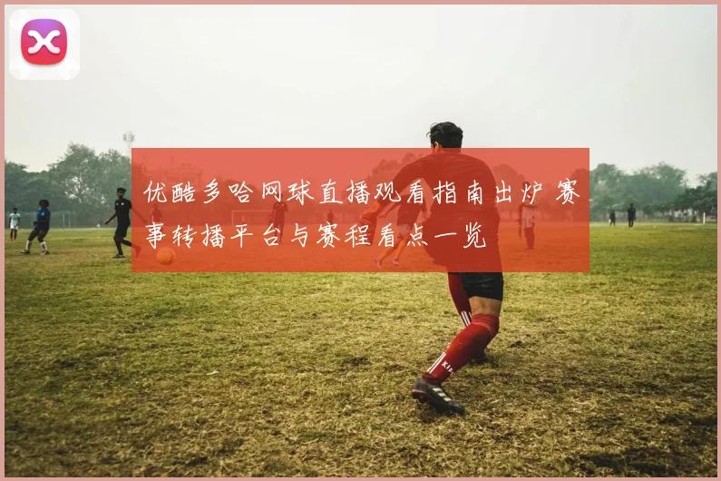 优酷多哈网球直播观看指南出炉 赛事转播平台与赛程看点一览