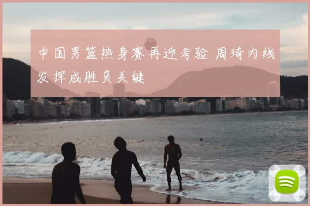 中国男篮热身赛再迎考验 周琦内线发挥成胜负关键