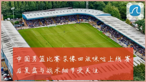 中国男篮比赛录像回放咪咕上线 赛后复盘与战术细节受关注