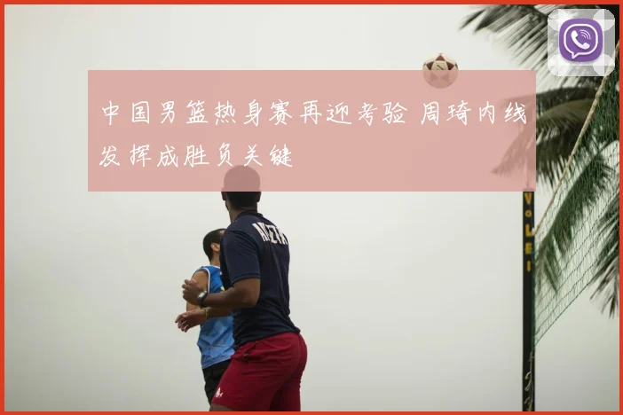 中国男篮热身赛再迎考验 周琦内线发挥成胜负关键