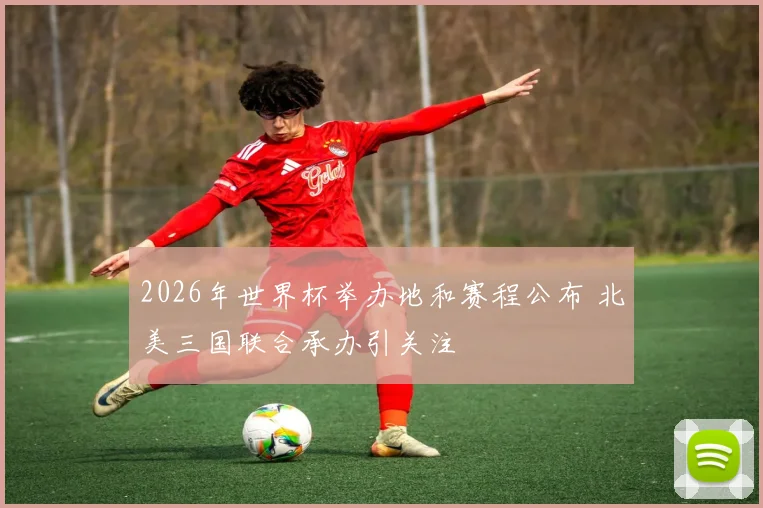 2026年世界杯举办地和赛程公布 北美三国联合承办引关注