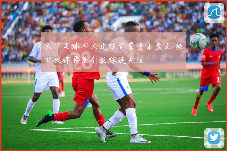 天下足球十大进球背景音乐盘点 经典旋律再度引发球迷关注